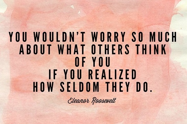 You wouldn’t worry so much about what others think of you if you realized how seldom they do.”